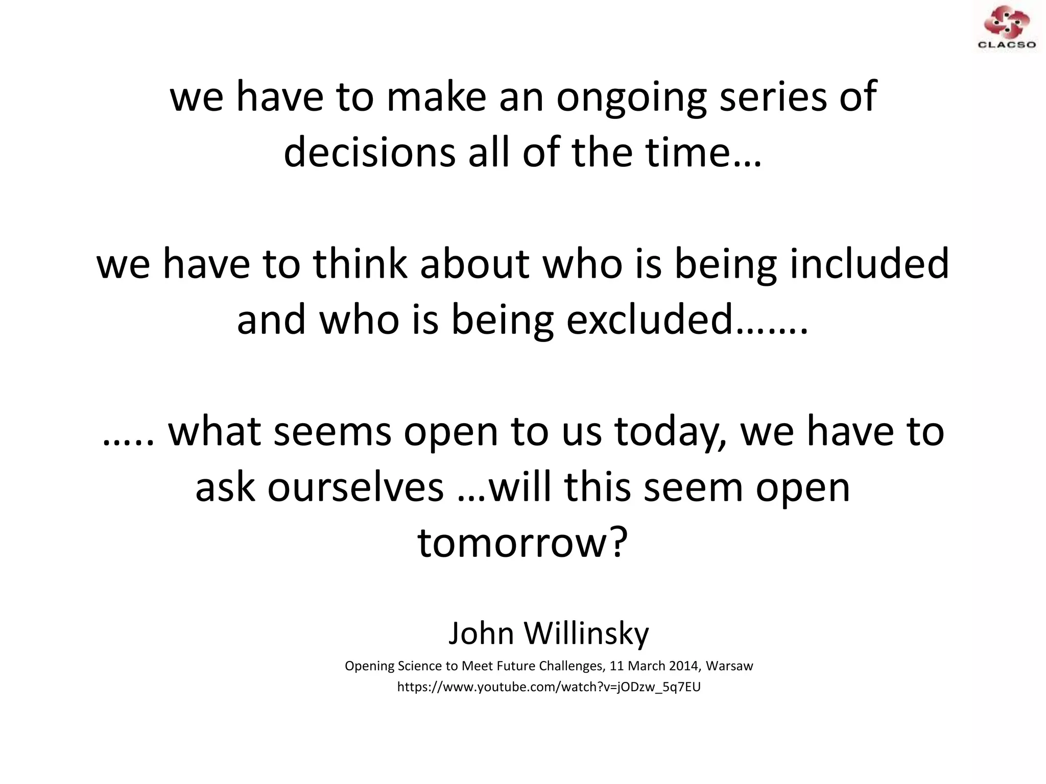 we have to make an ongoing series of
decisions all of the time…
we have to think about who is being included
and who is being excluded…….
….. what seems open to us today, we have to
ask ourselves …will this seem open
tomorrow?
John Willinsky
Opening Science to Meet Future Challenges, 11 March 2014, Warsaw
https://www.youtube.com/watch?v=jODzw_5q7EU
 