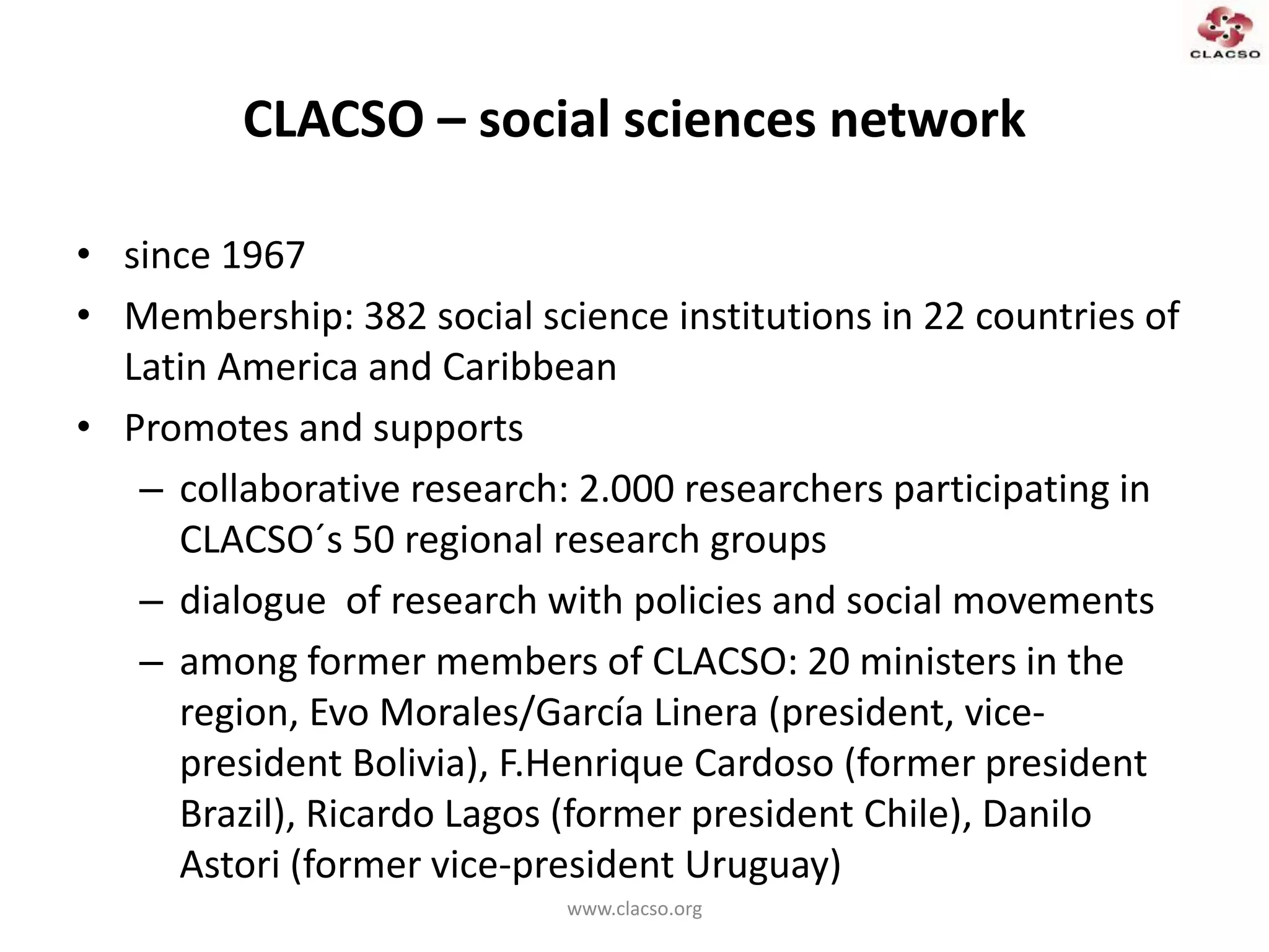 CLACSO – social sciences network
• since 1967
• Membership: 382 social science institutions in 22 countries of
Latin America and Caribbean
• Promotes and supports
– collaborative research: 2.000 researchers participating in
CLACSO´s 50 regional research groups
– dialogue of research with policies and social movements
– among former members of CLACSO: 20 ministers in the
region, Evo Morales/García Linera (president, vice-
president Bolivia), F.Henrique Cardoso (former president
Brazil), Ricardo Lagos (former president Chile), Danilo
Astori (former vice-president Uruguay)
www.clacso.org
 