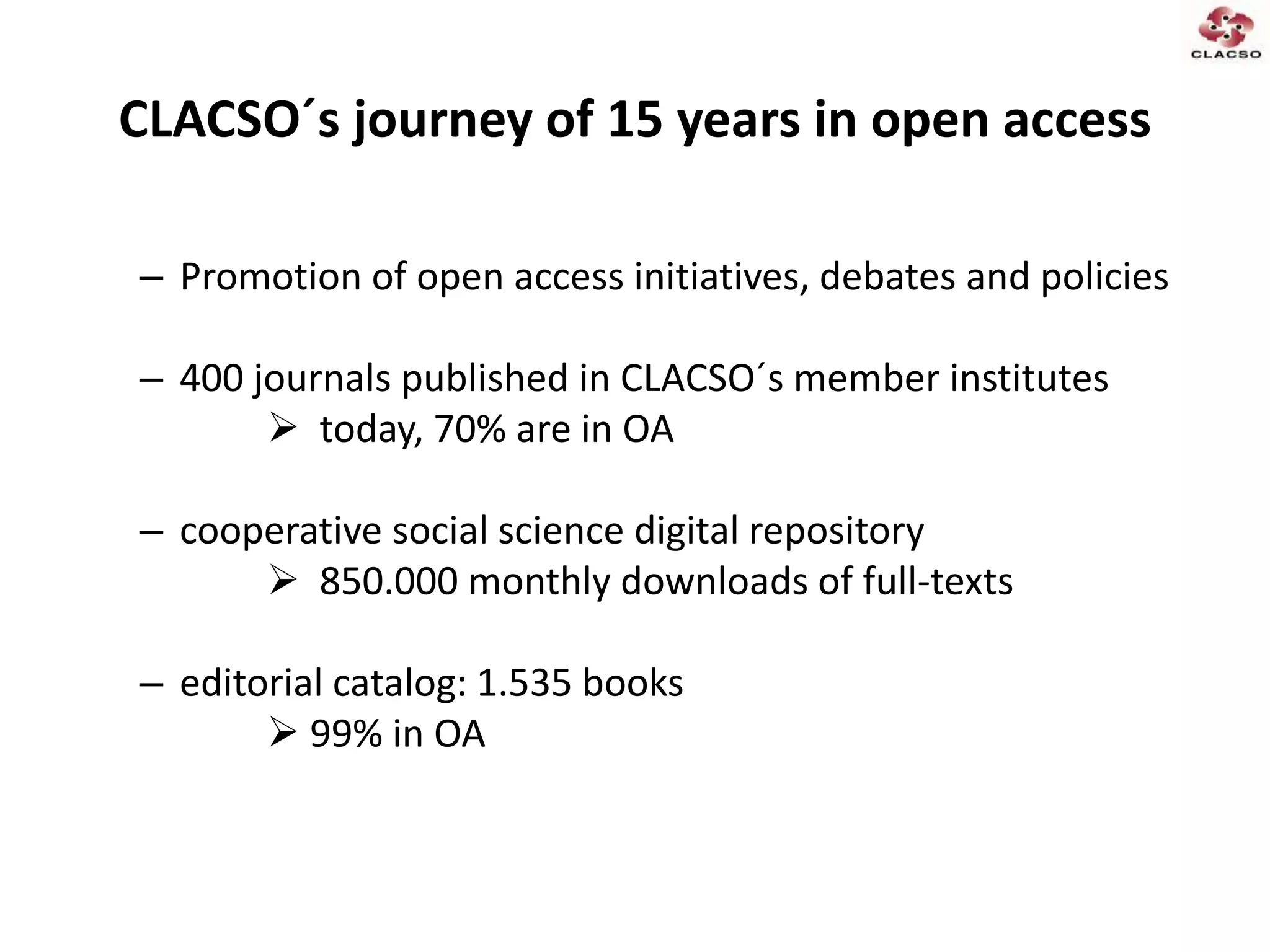 CLACSO´s journey of 15 years in open access
– Promotion of open access initiatives, debates and policies
– 400 journals published in CLACSO´s member institutes
 today, 70% are in OA
– cooperative social science digital repository
 850.000 monthly downloads of full-texts
– editorial catalog: 1.535 books
 99% in OA
 