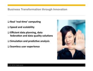 ©! 2011 SAP AG. All rights reserved. 9
Business Transformation through Innovation
!!!"#$%&'"#$()*"+%,-*./)01%%
!!2.""3%#03%4,#$#56$678%
!!9:,6"07%3#7#%.$#00601;%3#7#%
<"3"'#)-0%#03%3#7#%=/#$678%4-$/)-04%
!!26*/$#)-0%#03%.'"36,)>"%#0#$8464%
!!2"#*$"44%/4"'%"?."'6"0,"%%!
 