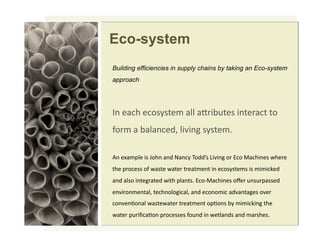 Eco-system
Building efficiencies in supply chains by taking an Eco-system
approach
!"#$%&'#$&()*)+$,#%--#%./012+$)#0"+$/%&+#+(#
3(/,#%#1%-%"&$45#-060"7#)*)+$,8#
9"#$:%,;-$#0)#<('"#%"4#=%"&*#>(44?)#@060"7#(/#A&(#B%&'0"$)#C'$/$#
+'$#;/(&$))#(3#C%)+$#C%+$/#+/$%+,$"+#0"#$&()*)+$,)#0)#,0,0&D$4#
%"4#%-)(#0"+$7/%+$4#C0+'#;-%"+)8#A&(EB%&'0"$)#(F$/#2")2/;%))$4#
$"60/(",$"+%-5#+$&'"(-(70&%-5#%"4#$&("(,0&#%46%"+%7$)#(6$/#
&("6$"G("%-#C%)+$C%+$/#+/$%+,$"+#(;G(")#1*#,0,0&D0"7#+'$#
C%+$/#;2/0H&%G("#;/(&$))$)#3(2"4#0"#C$+-%"4)#%"4#,%/)'$)8
 