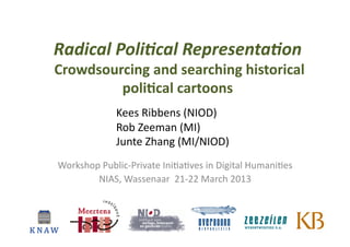 Radical	
  Poli*cal	
  Representa*on	
  
	
  	
     Crowdsourcing	
  and	
  searching	
  historical	
  
                    poli3cal	
  cartoons	
  
                             Kees	
  Ribbens	
  (NIOD)	
  
                             Rob	
  Zeeman	
  (MI)	
  	
  
                             Junte	
  Zhang	
  (MI/NIOD)	
  
           Workshop	
  Public-­‐Private	
  Ini6a6ves	
  in	
  Digital	
  Humani6es	
  
                   NIAS,	
  Wassenaar	
  	
  21-­‐22	
  March	
  2013	
  
 
