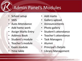Admin Panel’s Modules
•
•
•
•
•
•
•
•
•
•

School setup
SMS
Auto Attendance
Add home work
Assign Marks Entry
Address Book
Student’s module
Teacher’s module
Exam module
Time table

•
•
•
•
•
•
•
•
•
•

Add marks
Gallery upload
Announcements
Photo gallery
Student’s attendance
Teacher’s attendance
Task Managers
Alumni
Principal‘s Details
Library Management
www.radical-global.com

 
