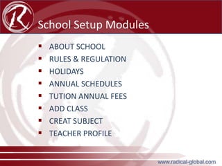 School Setup Modules









ABOUT SCHOOL
RULES & REGULATION
HOLIDAYS
ANNUAL SCHEDULES
TUTION ANNUAL FEES
ADD CLASS
CREAT SUBJECT
TEACHER PROFILE
www.radical-global.com

 
