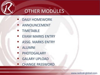 OTHER MODULES










DAILY HOMEWORK
ANNOUNCEMENT
TIMETABLE
EXAM MARKS ENTRY
ASSG. MARKS ENTRY
ALUMNI
PHOTOGALARY
GALARY UPLOAD
CHANGE PASSWORD
www.radical-global.com

 