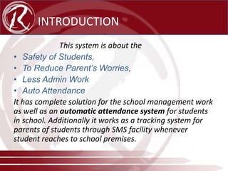 INTRODUCTION
This system is about the
• Safety of Students,
• To Reduce Parent’s Worries,
• Less Admin Work
• Auto Attendance
It has complete solution for the school management work
as well as an automatic attendance system for students
in school. Additionally it works as a tracking system for
parents of students through SMS facility whenever
student reaches to school premises.

www.radical-global.com

 