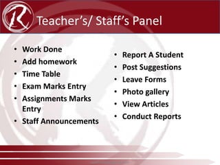 Teacher’s/ Staff’s Panel
•
•
•
•
•

Work Done
Add homework
Time Table
Exam Marks Entry
Assignments Marks
Entry
• Staff Announcements

•
•
•
•
•
•

Report A Student
Post Suggestions
Leave Forms
Photo gallery
View Articles
Conduct Reports

www.radical-global.com

 