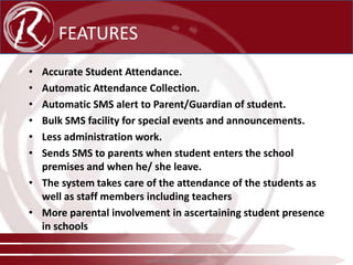 FEATURES
•
•
•
•
•
•

Accurate Student Attendance.
Automatic Attendance Collection.
Automatic SMS alert to Parent/Guardian of student.
Bulk SMS facility for special events and announcements.
Less administration work.
Sends SMS to parents when student enters the school
premises and when he/ she leave.
• The system takes care of the attendance of the students as
well as staff members including teachers
• More parental involvement in ascertaining student presence
in schools
www.radical-global.com

 