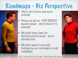 Roadmaps - Biz Perspective
This is the future and we’re
excited!
These are all our !TOP SEKRET!
master plans - don’t show it to
anyone!
We don’t have time for
infrastructure work - we’re
already late
We don’t want to be held
hostage by our customers to old
roadmaps
Note - I watched ST TOS in the 80s - TNG metaphor didn’t apply
 
