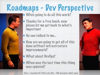 Roadmaps - Dev Perspective
Who’s going to do all this work?
Thanks for a free lunch, now
please let me get back to what’s
important
No one talked to me…
How are we going to get all of this
done without infrastructure
improvements?
What about DevOps?
When was the last time this thing
was updated?
Note - I watched ST TOS in the 80s - TNG metaphor didn’t apply
 