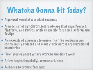 Whatcha Gonna Git Today?
A general model of a product roadmap
A model set of synchronized roadmaps that span Product,
Platform, and DevOps, with an speciﬁc focus on Platform and
DevOps
An example of a process to ensure that the roadmaps are
continuously updated and made visible across organizational
boundaries
“Fun” stories about what’s worked and didn’t work
A few laughs (hopefully), some snarkiness
A chance to provide feedback
 