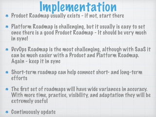 Implementation
Product Roadmap usually exists - if not, start there
Platform Roadmap is challenging, but it usually is easy to set
once there is a good Product Roadmap - It should be very much
in sync!
DevOps Roadmap is the most challenging, although with SaaS it
can be much easier with a Product and Platform Roadmap.
Again - keep it in sync
Short-term roadmap can help connect short- and long-term
efforts
The ﬁrst set of roadmaps will have wide variances in accuracy.
With more time, practice, visibility, and adaptation they will be
extremely useful
Continuously update
 