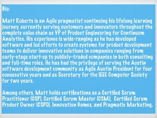 Bio:
Matt Roberts is an Agile pragmatist continuing his lifelong learning
journey, currently serving customers and innovators throughout the
complete value chain as VP of Product Engineering for Continuum
Analytics. His experience is wide-ranging as he has developed
software and led efforts to create systems for product development
teams to deliver innovative solutions in companies ranging from
early-stage start-up to publicly-traded companies in both consulting
and full-time roles. He has had the privilege of serving the Austin
software development community as Agile Austin President for four
consecutive years and as Secretary for the IEEE Computer Society
for two years.
Among others, Matt holds certiﬁcations as a Certiﬁed Scrum
Practitioner (CSP), Certiﬁed Scrum Master (CSM), Certiﬁed Scrum
Product Owner (CSPO), Innovation Games, and Pragmatic Marketing.
 