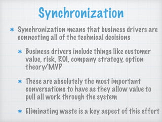 Synchronization
Synchronization means that business drivers are
connecting all of the technical decisions
Business drivers include things like customer
value, risk, ROI, company strategy, option
theory/MVP
These are absolutely the most important
conversations to have as they allow value to
pull all work through the system
Eliminating waste is a key aspect of this effort
 