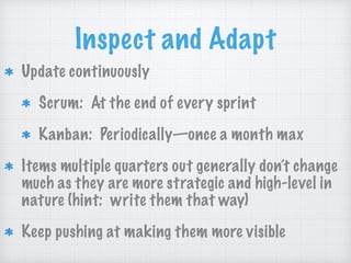 Inspect and Adapt
Update continuously
Scrum: At the end of every sprint
Kanban: Periodically—once a month max
Items multiple quarters out generally don’t change
much as they are more strategic and high-level in
nature (hint: write them that way)
Keep pushing at making them more visible
 