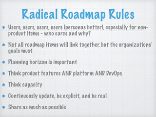 Radical Roadmap Rules
Users, users, users, users (personas better), especially for non-
product items - who cares and why?
Not all roadmap items will link together, but the organizations’
goals must
Planning horizon is important
Think product features AND platform AND DevOps
Think capacity
Continuously update, be explicit, and be real
Share as much as possible
 