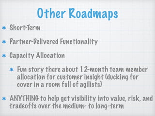 Other Roadmaps
Short-Term
Partner-Delivered Functionality
Capacity Allocation
Fun story there about 12-month team member
allocation for customer insight (ducking for
cover in a room full of agilists)
ANYTHING to help get visibility into value, risk, and
tradeoffs over the medium- to long-term
 
