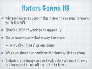 Haters Gonna H8
My tool doesn’t support this / don’t have time to work
with the API
That’s a TON of work to do manually
Three roadmaps—that’s way too much
Actually, I had 7 at one point
We can’t share our conﬁdential plans with the team
Technical roadmaps are not valuable - we need to ship
features and focus all our efforts there
 