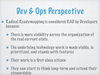 Dev & Ops Perspective
Radical Roadvmapping is considered RAD by Developers
because:
There is more visibility across the organization of
the real current state.
The underlying technology work is made visible, is
prioritized, and stands with features
Their work is a ﬁrst-class citizen
They can start to think long-term and extend their
stewardship
 