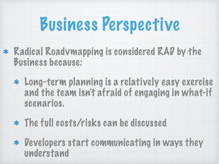 Business Perspective
Radical Roadvmapping is considered RAD by the
Business because:
Long-term planning is a relatively easy exercise
and the team isn’t afraid of engaging in what-if
scenarios.
The full costs/risks can be discussed
Developers start communicating in ways they
understand
 