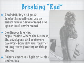 Breaking “Rad”
Real visibility and quick
tradeoffs possible across an
entire product development and
operational environment
Continuous learning
organization where the business,
the developers, and customers
can work honestly and together
on long-term planning as things
change
Culture embraces Agile principles
and values
 