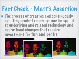 Fact Check - Matt’s Assertion
The process of creating and continuously
updating product roadmaps can be applied
to underlying and related technology and
operational changes that require
investment for fun and profit
 