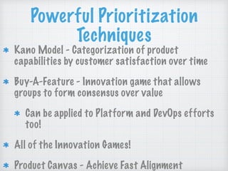 Powerful Prioritization
Techniques
Kano Model - Categorization of product
capabilities by customer satisfaction over time
Buy-A-Feature - Innovation game that allows
groups to form consensus over value
Can be applied to Platform and DevOps efforts
too!
All of the Innovation Games!
Product Canvas - Achieve Fast Alignment
 
