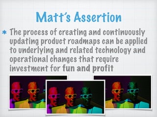 Matt’s Assertion
The process of creating and continuously
updating product roadmaps can be applied
to underlying and related technology and
operational changes that require
investment for fun and profit
 