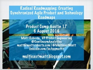 Radical Roadmapping: Creating
Synchronized Agile Product and Technology
Roadmaps
Product Camp Austin 17
6 August 2016
Matt Roberts , VP Product Engineering
@ContinuumAnalytics
matt@matt-roberts.com | @MulticastMatt
linkedin.com/in/cpgmattr
multicastmatt.blogspot.com
 