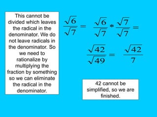 
7
6
This cannot be
divided which leaves
the radical in the
denominator. We do
not leave radicals in
the denominator. So
we need to
rationalize by
multiplying the
fraction by something
so we can eliminate
the radical in the
denominator.

7
7
*
7
6

49
42
7
42
42 cannot be
simplified, so we are
finished.
 