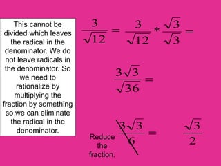 This cannot be
divided which leaves
the radical in the
denominator. We do
not leave radicals in
the denominator. So
we need to
rationalize by
multiplying the
fraction by something
so we can eliminate
the radical in the
denominator.

12
3

3
3
*
12
3

36
3
3

6
3
3
2
3
Reduce
the
fraction.
 