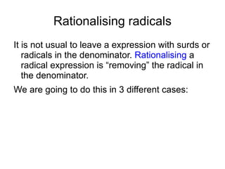 Rationalising radicals It is not usual to leave a expression with surds or radicals in the denominator.  Rationalising  a radical expression is “removing” the radical in the denominator.  We are going to do this in 3 different cases: 