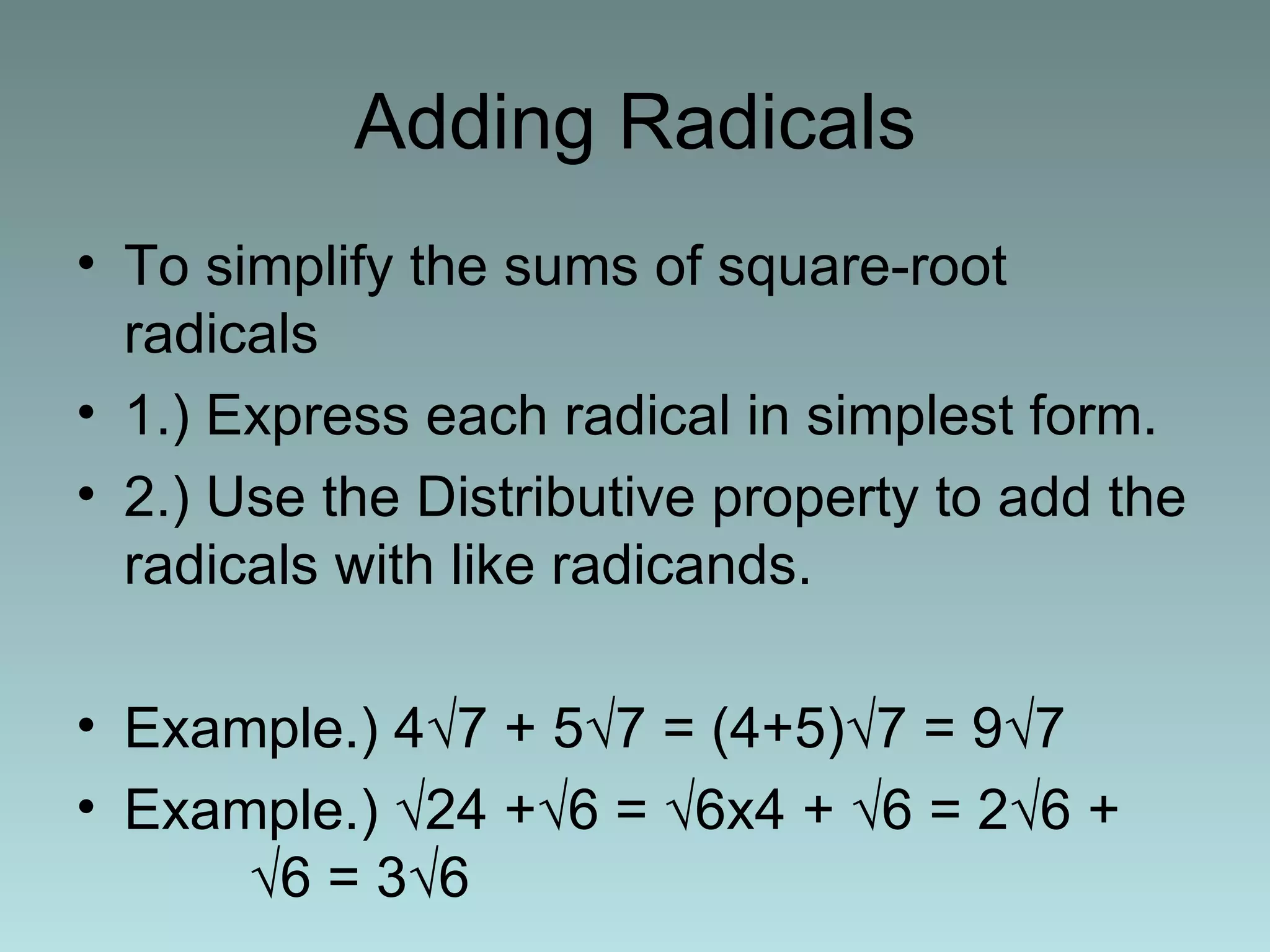 Adding Radicals To simplify the sums of square-root radicals 1.) Express each radical in simplest form. 2.) Use the Distributive property to add the radicals with like radicands. Example.) 4 √7 + 5√7 = (4+5)√7 = 9√7 Example.) √24 +√6 = √6x4 + √6 = 2√6 +  √6 = 3√6  
