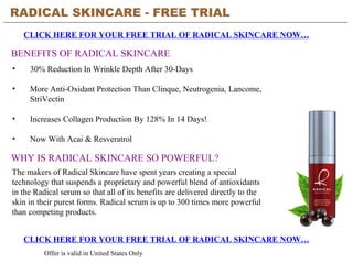 RADICAL SKINCARE - FREE TRIAL   CLICK HERE FOR YOUR FREE TRIAL OF RADICAL SKINCARE NOW… CLICK HERE FOR YOUR FREE TRIAL OF RADICAL SKINCARE NOW… Offer is valid in United States Only BENEFITS OF RADICAL SKINCARE ,[object Object],[object Object],[object Object],[object Object],WHY IS RADICAL SKINCARE SO POWERFUL? The makers of Radical Skincare have spent years creating a special technology that suspends a proprietary and powerful blend of antioxidants in the Radical serum so that all of its benefits are delivered directly to the skin in their purest forms. Radical serum is up to 300 times more powerful than competing products.  