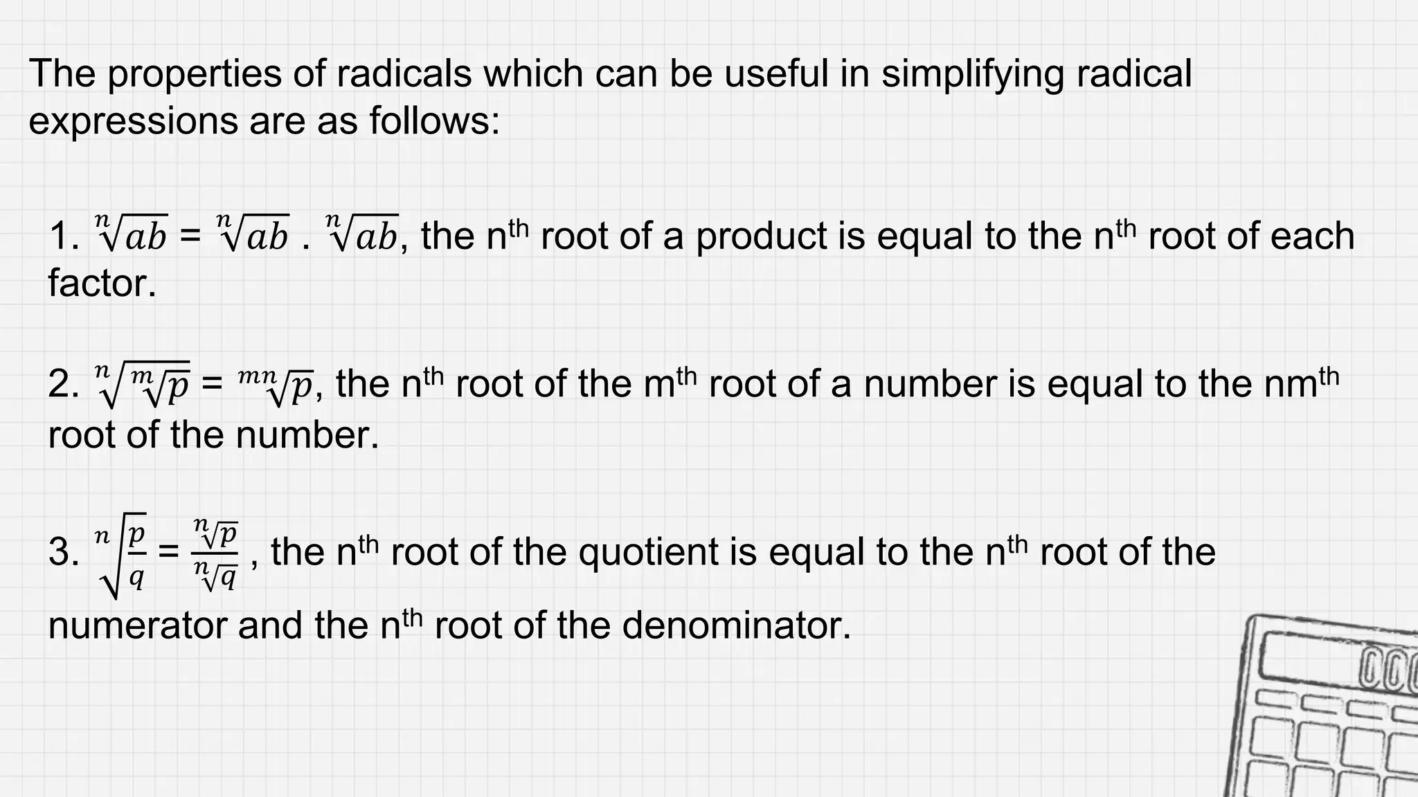 1.
𝑛
𝑎𝑏 =
𝑛
𝑎𝑏 .
𝑛
𝑎𝑏, the nth root of a product is equal to the nth root of each
factor.
2. 𝑛 𝑚
𝑝 = 𝑚𝑛
𝑝, the nth root of the mth root of a number is equal to the nmth
root of the number.
3.
𝑛 𝑝
𝑞
=
𝑛 𝑝
𝑛 𝑞
, the nth root of the quotient is equal to the nth root of the
numerator and the nth root of the denominator.
The properties of radicals which can be useful in simplifying radical
expressions are as follows:
 