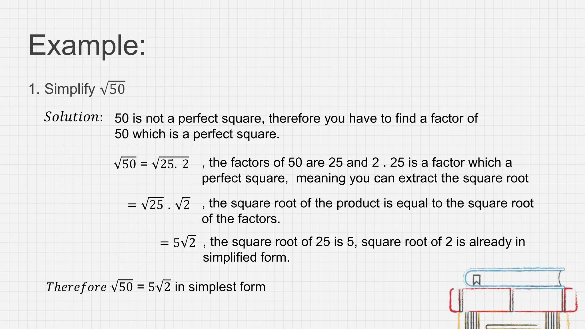 Example:
1. Simplify 50
𝑆𝑜𝑙𝑢𝑡𝑖𝑜𝑛:
, the factors of 50 are 25 and 2 . 25 is a factor which a
perfect square, meaning you can extract the square root
, the square root of the product is equal to the square root
of the factors.
, the square root of 25 is 5, square root of 2 is already in
simplified form.
𝑇ℎ𝑒𝑟𝑒𝑓𝑜𝑟𝑒 50 = 5 2 in simplest form
50 is not a perfect square, therefore you have to find a factor of
50 which is a perfect square.
50 = 25. 2
= 25 . 2
= 5 2
 