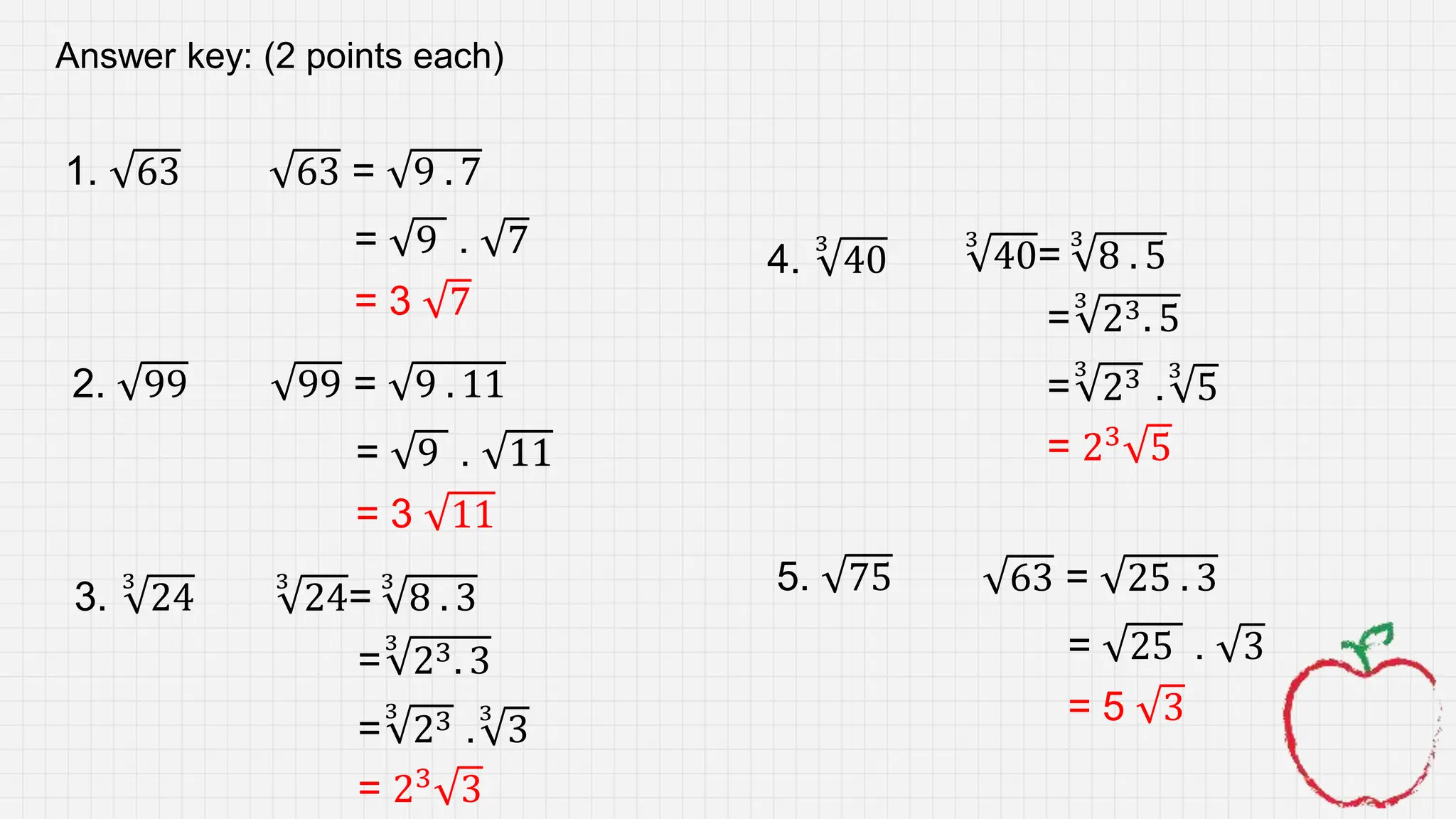 1. 63
2. 99
3.
3
24
4.
3
40
5. 75
63 = 9 . 7
= 9 . 7
= 3 7
99 = 9 . 11
= 9 . 11
= 3 11
3
24=
3
8 . 3
=
3
23 .
3
3
= 23
3
=
3
23. 3
Answer key: (2 points each)
3
40=
3
8 . 5
=
3
23 .
3
5
= 23
5
=
3
23. 5
63 = 25 . 3
= 25 . 3
= 5 3
 