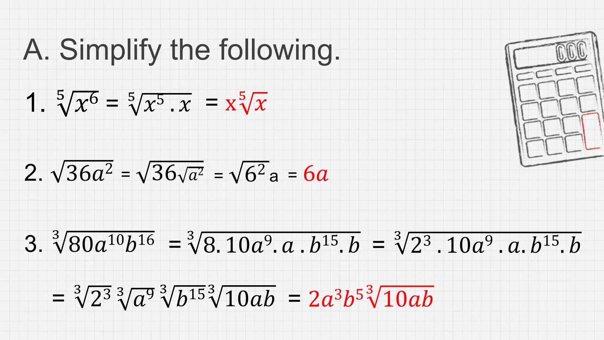 A. Simplify the following.
1. 5
𝑥6 = 5
𝑥5 . 𝑥 = x5
𝑥
2. 36𝑎2 = 36 𝑎2
3.
3
80𝑎10𝑏16 =
3
8. 10𝑎9. 𝑎 . 𝑏15. 𝑏 =
3
23 . 10𝑎9 . 𝑎. 𝑏15. 𝑏
= 62 a = 6𝑎
=
3
23 3
𝑎9 3
𝑏153
10𝑎𝑏 = 2𝑎3𝑏53
10𝑎𝑏
 