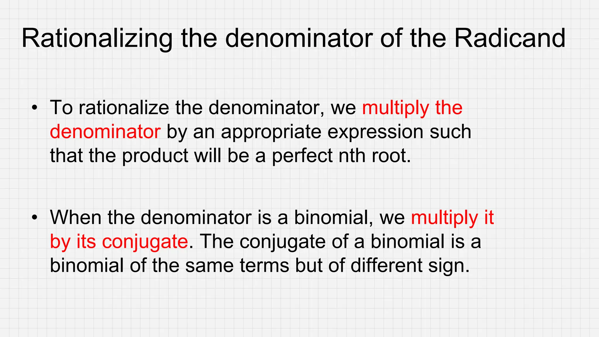 Rationalizing the denominator of the Radicand
• To rationalize the denominator, we multiply the
denominator by an appropriate expression such
that the product will be a perfect nth root.
• When the denominator is a binomial, we multiply it
by its conjugate. The conjugate of a binomial is a
binomial of the same terms but of different sign.
 