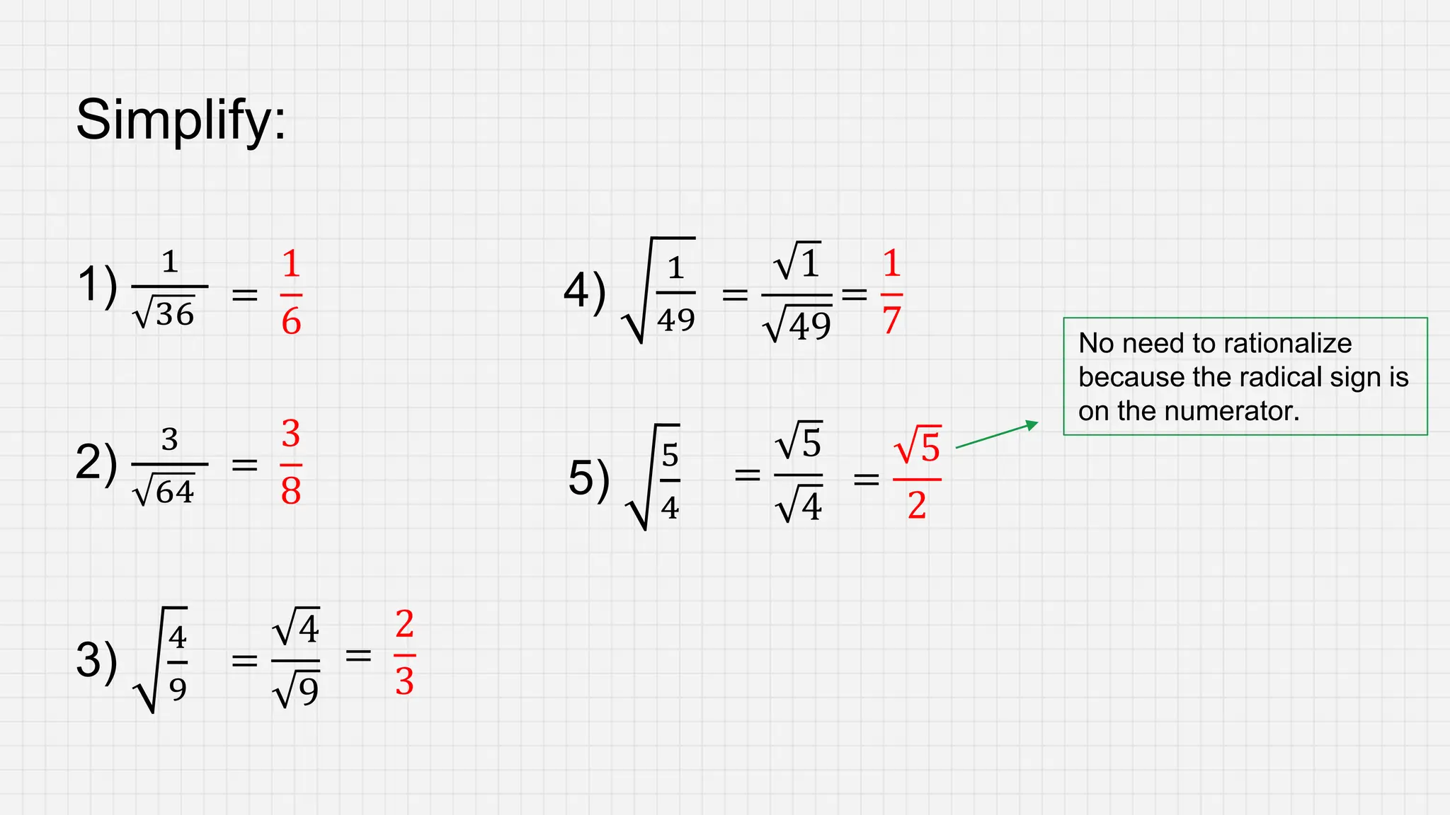 Simplify:
1)
1
36
2)
3
64 5)
5
4
3)
4
9
4)
1
49
No need to rationalize
because the radical sign is
on the numerator.
=
1
6
=
3
8
=
4
9
=
2
3
=
1
49
=
1
7
=
5
4
=
5
2
 