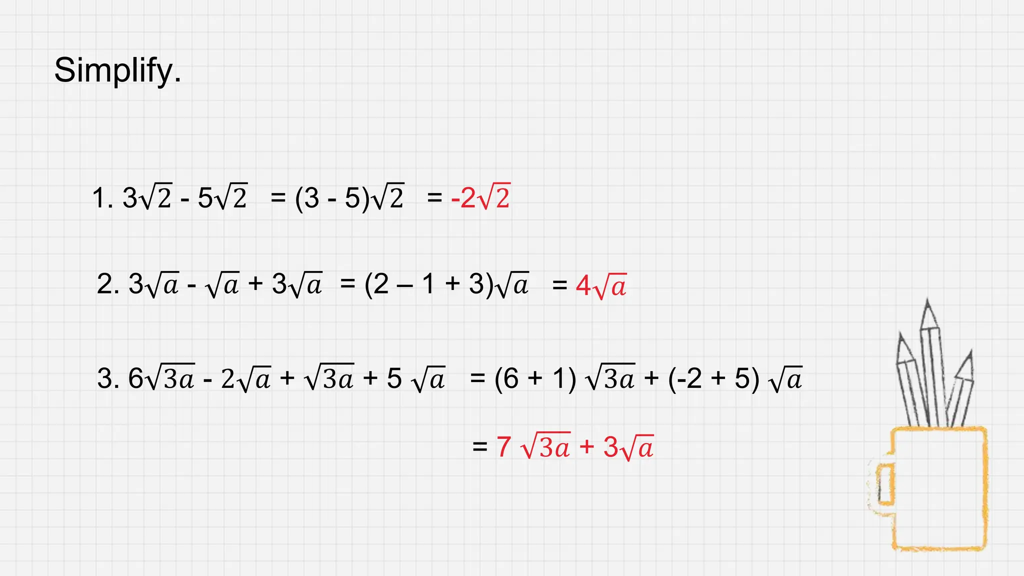 Simplify.
1. 3 2 - 5 2
2. 3 𝑎 - 𝑎 + 3 𝑎
3. 6 3𝑎 - 2 𝑎 + 3𝑎 + 5 𝑎
= (3 - 5) 2 = -2 2
= (2 – 1 + 3) 𝑎 = 4 𝑎
= (6 + 1) 3𝑎 + (-2 + 5) 𝑎
= 7 3𝑎 + 3 𝑎
 