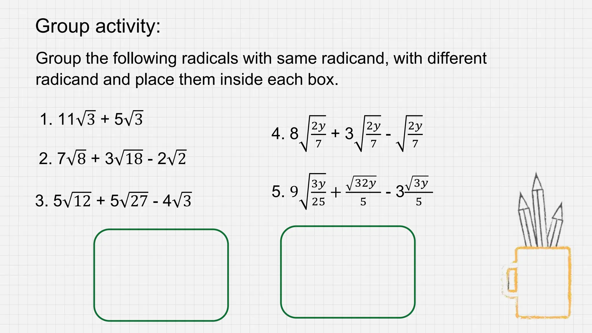 Group activity:
Group the following radicals with same radicand, with different
radicand and place them inside each box.
1. 11 3 + 5 3
2. 7 8 + 3 18 - 2 2
3. 5 12 + 5 27 - 4 3
4. 8
2𝑦
7
+ 3
2𝑦
7
-
2𝑦
7
5. 9
3𝑦
25
+
32𝑦
5
- 3
3𝑦
5
 