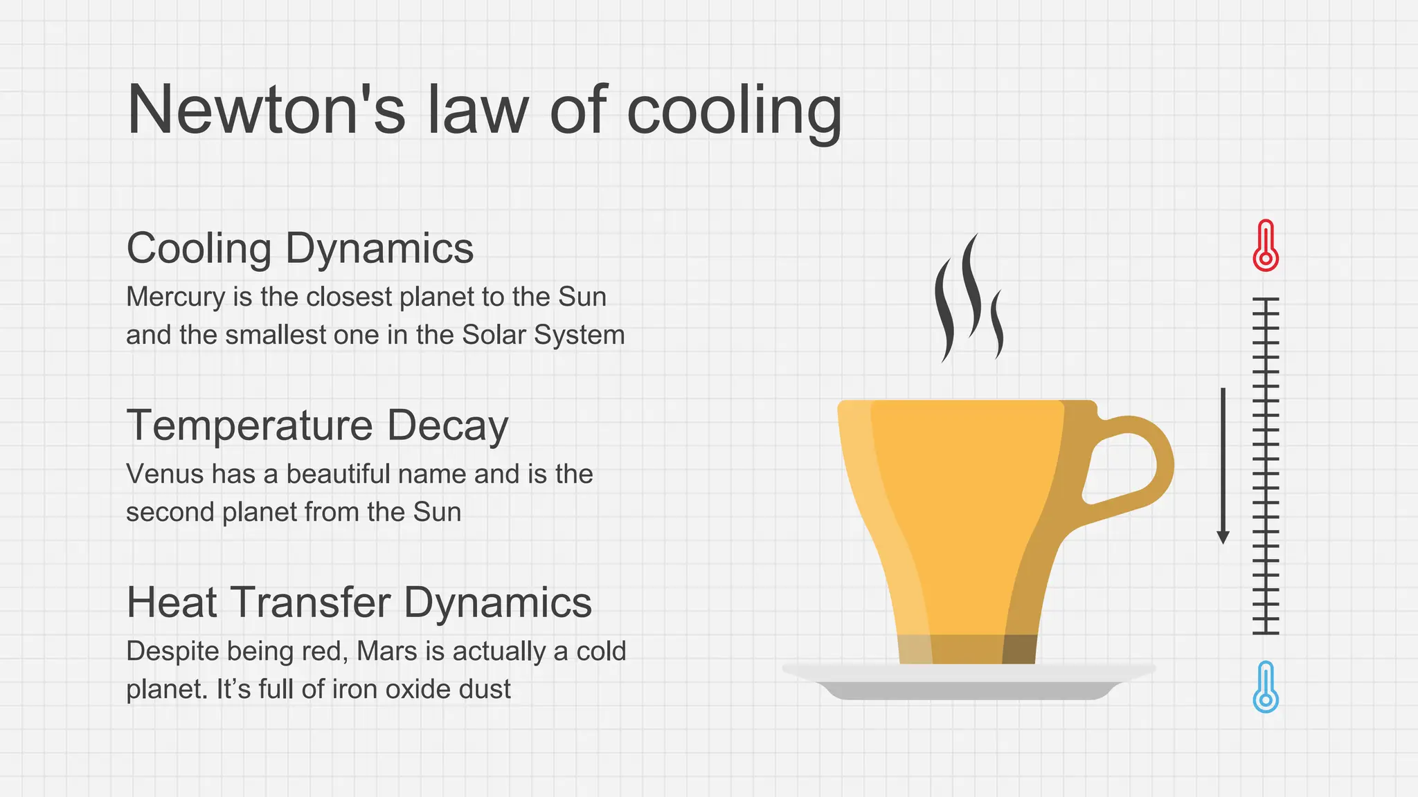 Newton's law of cooling
Cooling Dynamics
Mercury is the closest planet to the Sun
and the smallest one in the Solar System
Temperature Decay
Venus has a beautiful name and is the
second planet from the Sun
Heat Transfer Dynamics
Despite being red, Mars is actually a cold
planet. It’s full of iron oxide dust
 