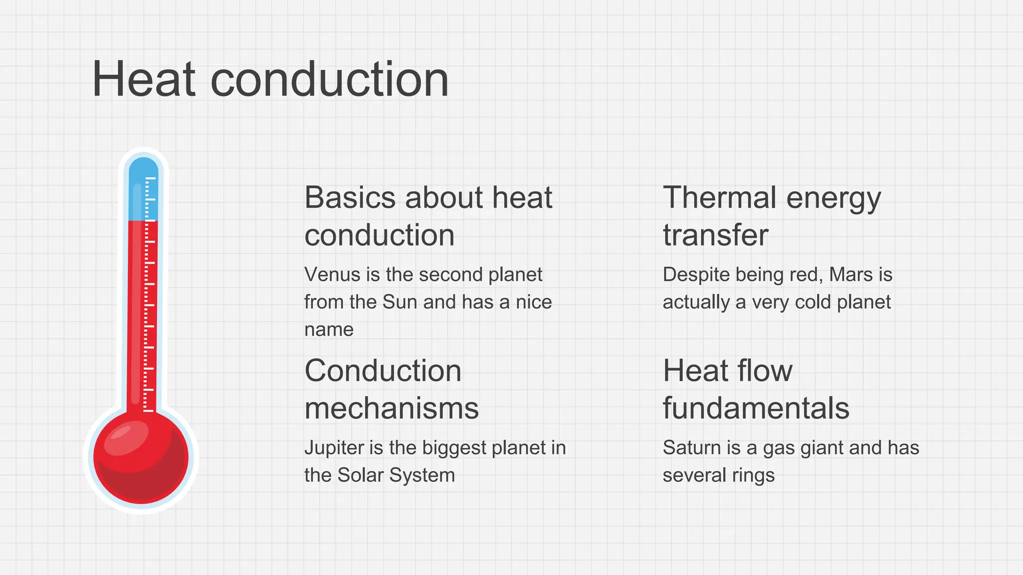 Basics about heat
conduction
Venus is the second planet
from the Sun and has a nice
name
Conduction
mechanisms
Jupiter is the biggest planet in
the Solar System
Heat conduction
Thermal energy
transfer
Despite being red, Mars is
actually a very cold planet
Heat flow
fundamentals
Saturn is a gas giant and has
several rings
 