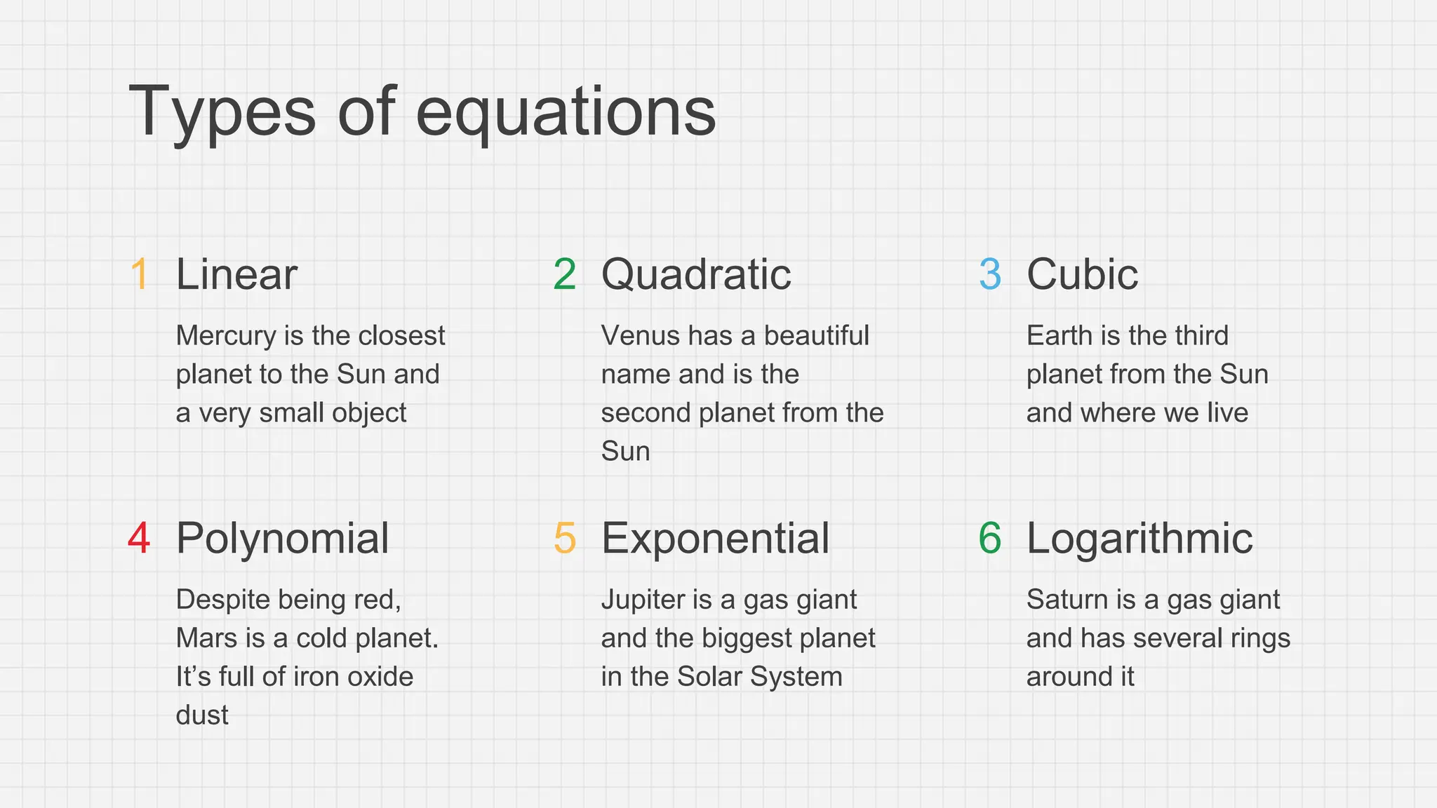 Types of equations
Linear
Mercury is the closest
planet to the Sun and
a very small object
Quadratic
Venus has a beautiful
name and is the
second planet from the
Sun
Polynomial
Despite being red,
Mars is a cold planet.
It’s full of iron oxide
dust
Exponential
Jupiter is a gas giant
and the biggest planet
in the Solar System
Cubic
Earth is the third
planet from the Sun
and where we live
Logarithmic
Saturn is a gas giant
and has several rings
around it
1 2 3
4 5 6
 