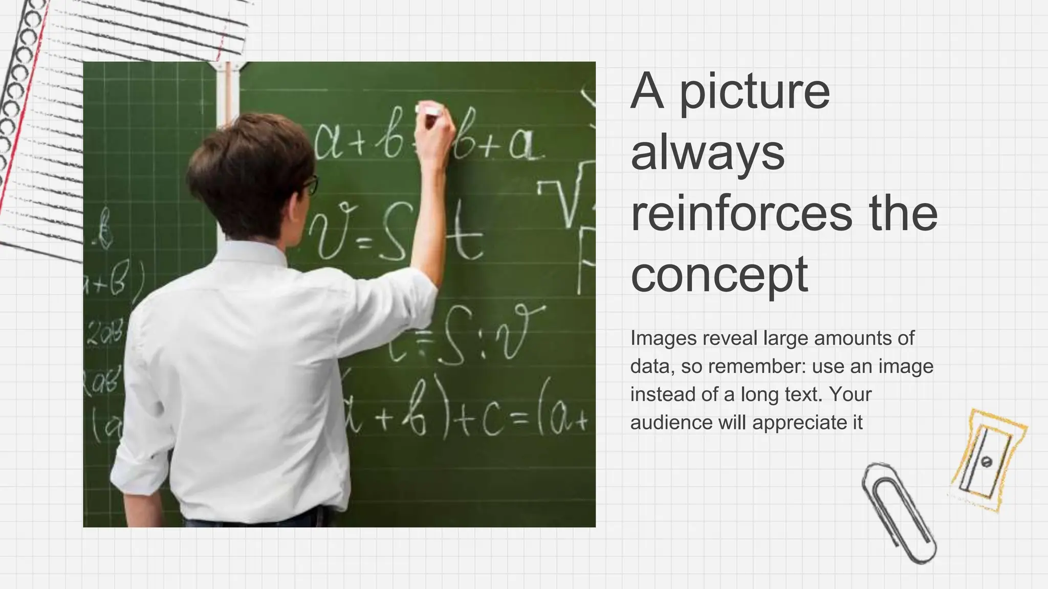 A picture
always
reinforces the
concept
Images reveal large amounts of
data, so remember: use an image
instead of a long text. Your
audience will appreciate it
 