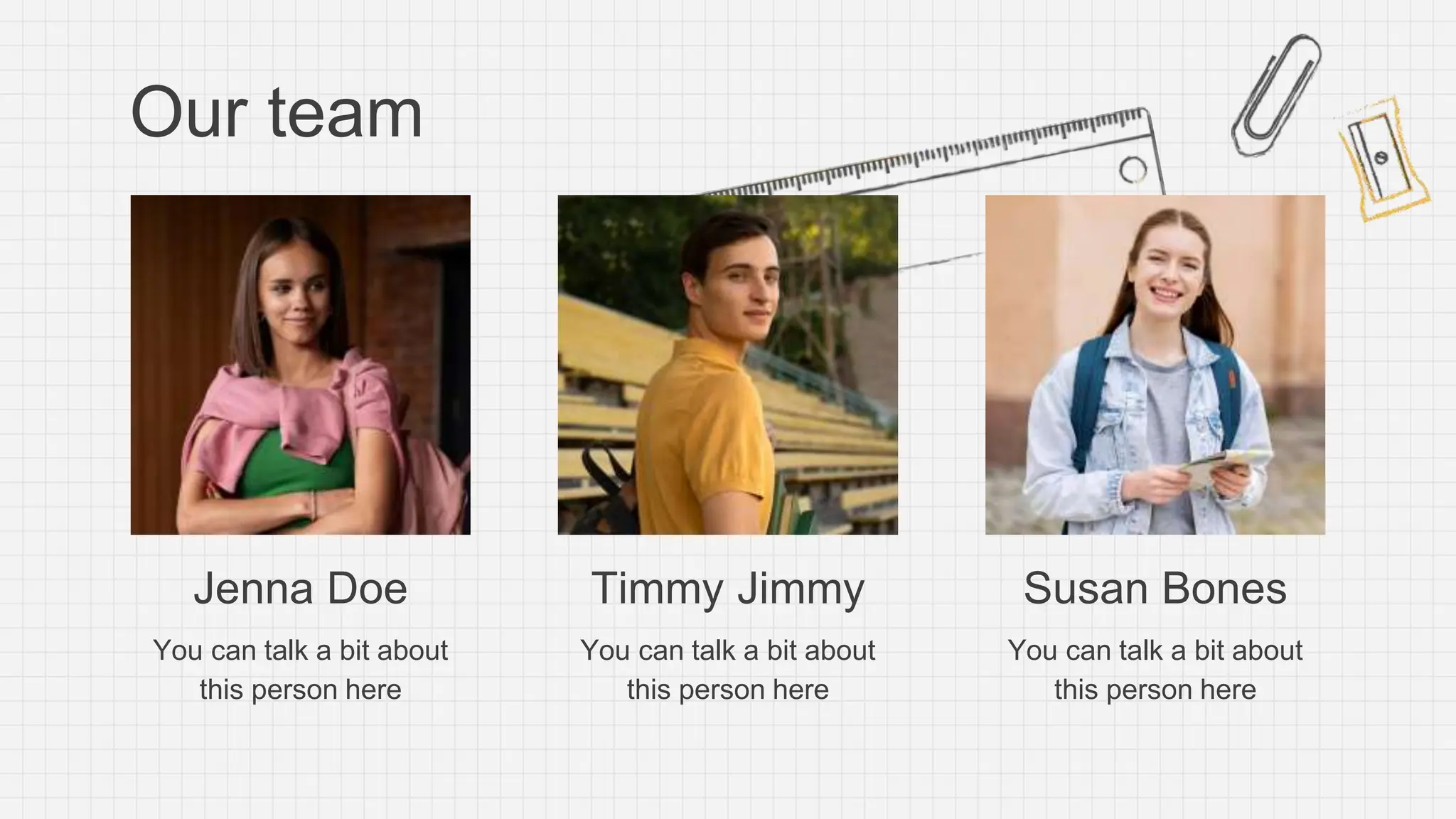 Our team
Jenna Doe
You can talk a bit about
this person here
Timmy Jimmy
You can talk a bit about
this person here
Susan Bones
You can talk a bit about
this person here
 