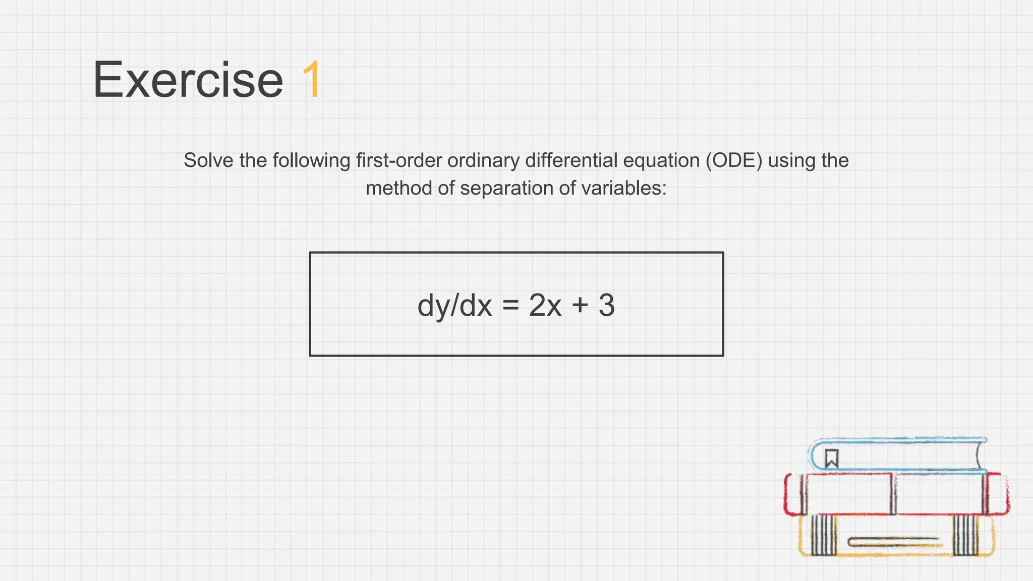 Exercise 1
Solve the following first-order ordinary differential equation (ODE) using the
method of separation of variables:
dy/dx = 2x + 3
 