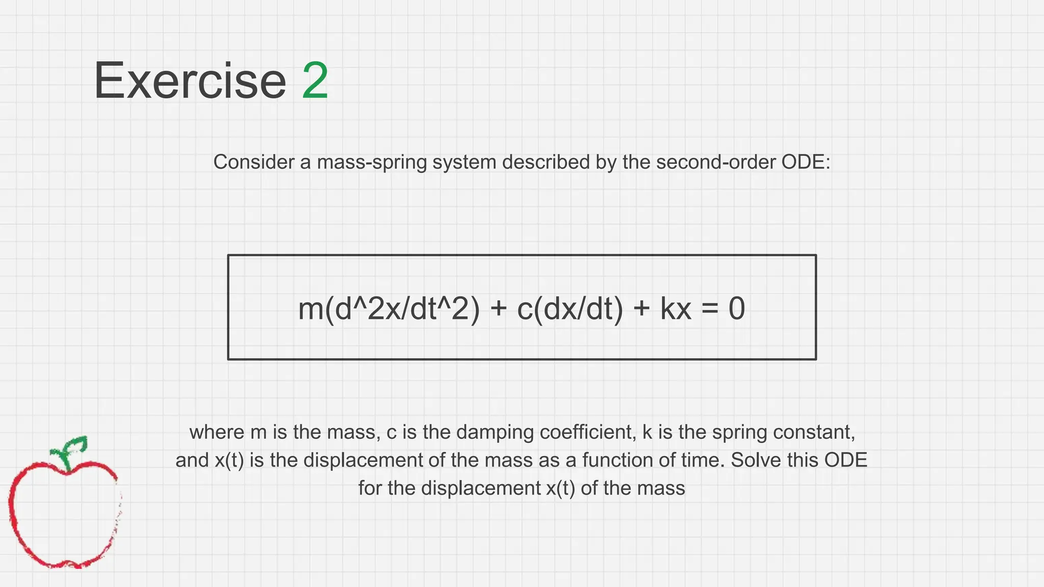 Exercise 2
Consider a mass-spring system described by the second-order ODE:
m(d^2x/dt^2) + c(dx/dt) + kx = 0
where m is the mass, c is the damping coefficient, k is the spring constant,
and x(t) is the displacement of the mass as a function of time. Solve this ODE
for the displacement x(t) of the mass
 