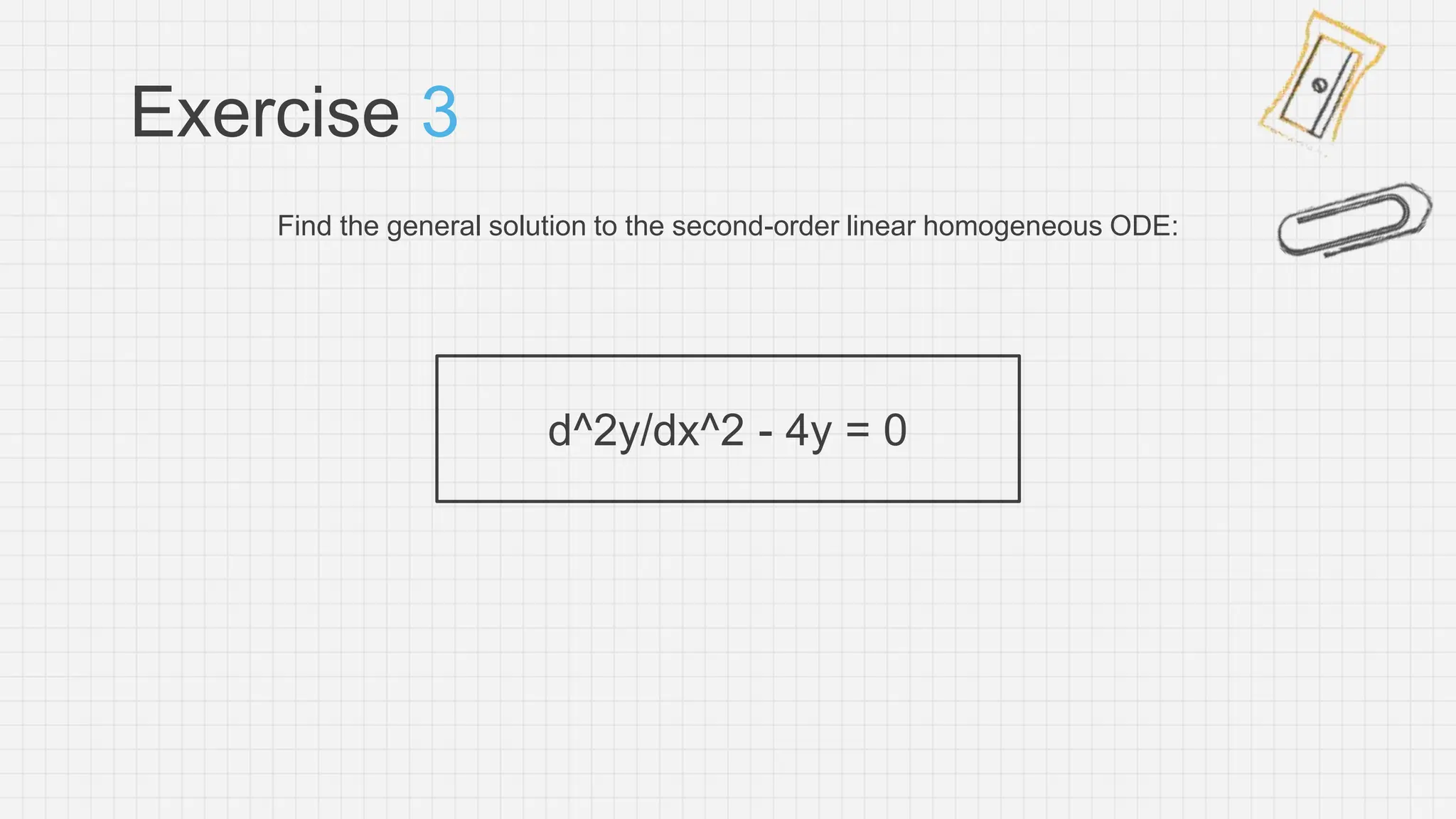 Exercise 3
Find the general solution to the second-order linear homogeneous ODE:
d^2y/dx^2 - 4y = 0
 